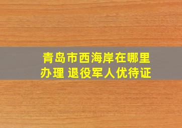 青岛市西海岸在哪里办理 退役军人优待证